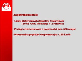 
    Zapotrzebowanie:

    -12szt. Elektrycznych Zespołów Trakcyjnych
            (10 do ruchu liniowego + 2 rezerwa)

    -Pociągi czteroczłonowe o pojemności min. 650 miejsc

    -Maksymalna prędkość eksploatacyjna -120 km/h
 