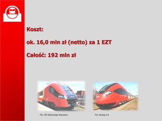 
    Koszt:

    ok. 16,0 mln zł (netto) za 1 EZT

    Całość: 192 mln zł




         Fot. UM Stołecznego Warszawy   Fot. Newag S.A.
 