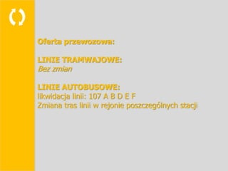 
    Oferta przewozowa:

    LINIE TRAMWAJOWE:
    Bez zmian

    LINIE AUTOBUSOWE:
    likwidacja linii: 107 A B D E F
    Zmiana tras linii w rejonie poszczególnych stacji
 