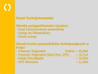 
    Koszt funkcjonowania:

    Stawka pociągokilometra (pockm)
    - Koszt funkcjonowania przewoźnika
    - Dostęp do infrastruktury
    - Koszty energii

    Stawki brutto przewoźników funkcjonujących w
    kraju:
    - Przewozy Regionalne             średnio – 28,00zł
    - Przewozy Regionalne (Zach-Pom. ZPR)     – 19,71zł
    - Koleje Dolnośląskie                     – 18,00zł
    - SKM Warszawa                            – 11,00zł
 