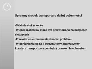 
    Sprawny środek transportu o dużej pojemności


    -SKM nie stoi w korku
    -Więcej pasażerów może być przewieziona na miejscach
    siedzących
    -Przewiezienie roweru nie stanowi problemu
    -W odróżnieniu od SST otrzymujemy alternatywny
    korytarz transportowy pomiędzy prawo- i lewobrzeżem
 