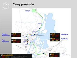                         Czasy przejazdu

                                                            POLICE




                                                                                                     Skolwin




                                                                                                 Stołczyn




                                                                                             Gocław

                                                                                      Golęcino
                                                                                 Żelechow
                                                                                 a
                                                                      SPNT
  Pogodno                  00:28                                                                                00:25
                           -00:27 ÷ -00:37              Łękno
                                                                                          Drzetowo
                                                                                                                 -00:13 ÷ -00:27   Giedroycia
  Mickiewicza              00:07 ÷ -00:02
                                                                             Niebuszewo
                                                                                                                 00:05 ÷ -00:05
                                                       Pogodno
                                                                                                                 00:30
                                                         Turzyn                                                  -00:06 ÷ -00:20
                                                                                                                                    Plac Rodła
  Plac                     00:32                                                                                00:10 ÷ 00:00
                           -00:28 ÷ 00:43                              Dworzec Główny
  Kościuszki               00:10 ÷ -00:04
                                                       Cmentarz
                                                       Centr.

                                                          Pomorzany




                                                                                                                00:45
 Czas przejazdu SKM                                                                                            -00:25 ÷ 00:45
 zysk/ strata czasu w stosunku do Komunikacji miejskiej obecnie                                                00:05 ÷ -00:15
 zysk/ strata czasu w stosunku do przejazdu samochodem
 