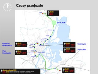                         Czasy przejazdu
                                                                              Police
                                                                                                   00:05
                                                                                                   -00:15
                                                                                                   -00:07




                                                                                                               SKOLWIN



                                                                                                  Stołczyn




                                                                                             Gocław

                                                                                       Golęcino
                                                                                  Żelechow
                                                                                  a
                                                                      SPNT
  Pogodno                    00:23                                                                                   00:19
                             -00:37÷ -00:47            Łękno
                                                                                          Drzetowo
                                                                                                                      -00:17 ÷ -00:26   Giedroycia
  Mickiewicza                00:00 ÷ -00:10
                                                                             Niebuszewo
                                                                                                                      -00:06 ÷ -00:16
                                                      Pogodno
                                                                                                                      00:25
                                                         Turzyn                                                       -00:15 ÷ -00:25
                                                                                                                                         Plac Rodła
  Plac                       00:27                                                                                   -00:01 ÷ -00:11
                             -00:28 ÷ -00:38                           Dworzec Główny
  Kościuszki                 00:00 ÷ -00:10
                                                       Cmentarz
                                                       Centr.

                                                          Pomorzany




                                                                                                      Zdroje
                                                                                                                     00:40
 Czas przejazdu SKM                                                                                                 -00:25 ÷ -00:40
 zysk/ strata czasu w stosunku do Komunikacji miejskiej obecnie                                                     00:03 ÷ -00:07
 zysk/ strata czasu w stosunku do przejazdu samochodem
 