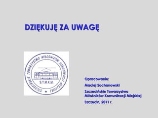 DZIĘKUJĘ ZA UWAGĘ




             Opracowanie:
             Maciej Sochanowski
             Szczecińskie Towarzystwo
             Miłośników Komunikacji Miejskiej
             Szczecin, 2011 r.
 