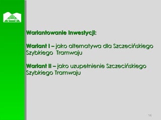  Wariantowanie Inwestycji: Wariant I –  jako   alternatywa dla Szczecińskiego Szybkiego  Tramwaju Wariant II –  jako uzupełnienie Szczecińskiego Szybkiego Tramwaju 