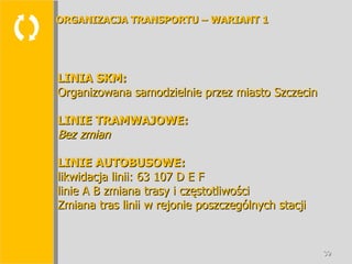  LINIA SKM: Organizowana samodzielnie przez miasto Szczecin LINIE TRAMWAJOWE: Bez zmian LINIE AUTOBUSOWE: likwidacja linii: 63 107 D E F linie A B zmiana trasy i częstotliwości Zmiana tras linii w rejonie poszczególnych stacji ORGANIZACJA TRANSPORTU – WARIANT 1 