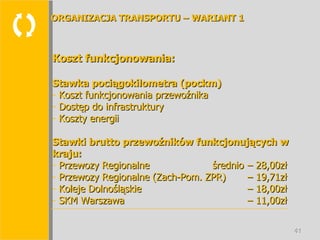  Koszt funkcjonowania: Stawka pociągokilometra (pockm) Koszt funkcjonowania przewoźnika Dostęp do infrastruktury Koszty energii Stawki brutto przewoźników funkcjonujących w kraju: Przewozy Regionalne średnio  – 28,00zł Przewozy Regionalne (Zach-Pom. ZPR)  – 19,71zł Koleje Dolnośląskie  – 18,00zł SKM Warszawa  – 11,00zł ORGANIZACJA TRANSPORTU – WARIANT 1 