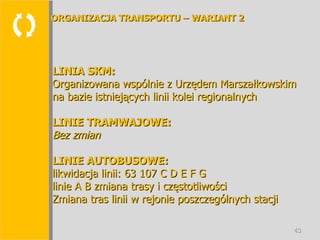 LINIA SKM: Organizowana wspólnie z Urzędem Marszałkowskim na bazie istniejących linii kolei regionalnych LINIE TRAMWAJOWE: Bez zmian LINIE AUTOBUSOWE: likwidacja linii: 63 107 C D E F G linie A B zmiana trasy i częstotliwości Zmiana tras linii w rejonie poszczególnych stacji ORGANIZACJA TRANSPORTU – WARIANT 2 