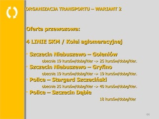  Oferta przewozowa: 4 LINIE SKM / Kolei aglomeracyjnej Szczecin Niebuszewo – Goleniów obecnie 19 kursów/dobę/kier -> 25 kursów/dobę/kier. Szczecin Niebuszewo – Gryfino obecnie 19 kursów/dobę/kier -> 19 kursów/dobę/kier. Police – Stargard Szczeciński obecnie 25 kursów/dobę/kier -> 40 kursów/dobę/kier. Police – Szczecin Dąbie   18 kursów/dobę/kier ORGANIZACJA TRANSPORTU – WARIANT 2 