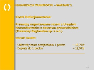  Koszt funkcjonowania: Przewozy organizowane razem z Urzędem Marszałkowskim z obecnym przewoźnikiem (Przewozy Regionalne sp. z o.o.) Stawki brutto: Całkowity koszt przejechania 1 pockm  – 19,71zł Dopłata do 1 pockm  – 12,97zł ORGANIZACJA TRANSPORTU – WARIANT 2 
