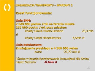  Koszt funkcjonowania: Linia SKM: 2 340 000 pockm /rok na terenie miasta 255 000 pockm /rok poza miastem Koszty Gmina Miasto Szczecin   23,3 mln zł Koszty Urząd Marszałkowski 4,5mln zł Linie autobusowe: Zmniejszenie przebiegu o 4 300 000 wzkm zwrot -23,70 mln zł Różnica w koszcie funkcjonowania komunikacji dla Gminy miasto Szczecin:  -0,4mln zł ORGANIZACJA TRANSPORTU – WARIANT 2 