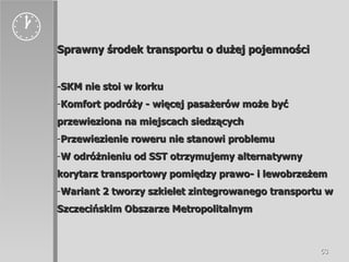  Sprawny środek transportu o dużej pojemności - SKM nie stoi w korku Komfort podróży - więcej pasażerów może być przewieziona na miejscach siedzących Przewiezienie roweru nie stanowi problemu W odróżnieniu od SST otrzymujemy alternatywny korytarz transportowy pomiędzy prawo- i lewobrzeżem Wariant 2 tworzy szkielet zintegrowanego transportu w Szczecińskim Obszarze Metropolitalnym 