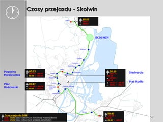 Czasy przejazdu - Skolwin    00:25    -00:15 ÷ -00:25    - 00:01 ÷ -00:11 Golęcino Stołczyn Gocław Żelechowa Drzetowo Niebuszewo SPNT Łękno Pogodno Turzyn Cmentarz Centr. Pomorzany Dworzec Główny    00:19    -00:17 ÷ -00:26    -00:06 ÷ -00:16    00:27    -00:28 ÷ -00:38    00:00  ÷ -00:10    00:23    -00:37÷ -00:47    00:00  ÷ -00:10    00:05    -00:15    -00:07 Zdroje Police SKOLWIN    00:40    -00:25 ÷ -00:40    00:03  ÷ -00:07  Giedroycia Plac Rodła Pogodno Mickiewicza Plac  Kościuszki    Czas przejazdu SKM    zysk/  strata  czasu w stosunku do Komunikacji miejskiej obecnie     zysk/  strata  czasu w stosunku do przejazdu samochodem  