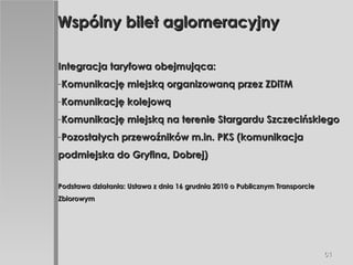 Wspólny bilet aglomeracyjny Integracja taryfowa obejmująca: Komunikację miejską organizowaną przez ZDiTM Komunikację kolejową Komunikację miejską na terenie Stargardu Szczecińskiego Pozostałych przewoźników m.in. PKS (komunikacja podmiejska do Gryfina, Dobrej) Podstawa działania: Ustawa z dnia 16 grudnia 2010 o Publicznym Transporcie Zbiorowym 