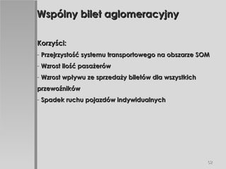 Wspólny bilet aglomeracyjny Korzyści: Przejrzystość systemu transportowego na obszarze SOM Wzrost ilość pasażerów Wzrost wpływu ze sprzedaży biletów dla wszystkich przewoźników Spadek ruchu pojazdów indywidualnych 