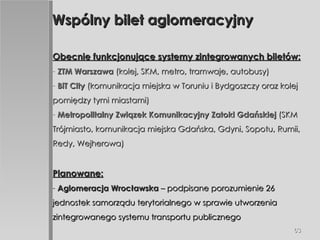 Wspólny bilet aglomeracyjny Obecnie funkcjonujące systemy zintegrowanych biletów: ZTM Warszawa  (kolej, SKM, metro, tramwaje, autobusy) BiT City  (komunikacja miejska w Toruniu i Bydgoszczy oraz kolej pomiędzy tymi miastami) Metropolitalny Związek Komunikacyjny Zatoki Gdańskiej  (SKM Trójmiasto, komunikacja miejska Gdańska, Gdyni, Sopotu, Rumii, Redy, Wejherowa) Planowane: Aglomeracja Wrocławska  – podpisane porozumienie 26 jednostek samorządu terytorialnego w sprawie utworzenia zintegrowanego systemu transportu publicznego 