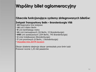 Wspólny bilet aglomeracyjny Obecnie funkcjonujące systemy zintegrowanych biletów: Związek Transportowy Belin – Brandenburgia VBB 43  Regionalne linie kolejowe 16  Linii S-Bahn Berlin 9  Linii berlińskiego metra 41  Linii tramwajowych (26 Berlin, 15 Brandenburgia) 949  Linii autobusowych (204 Berlin, 745 Brandenburgia) 2  Linie trolejbusowe (Brandenburgia) 7  Linii promowych (6 Berlin, 1 Brandenburgia) Wszystkie linie ZDiTM Szczecin Obszar działania obejmuje obszar zamieszkały prze 6mln ludzi  Przewozi rocznie 1,25 mld pasażerów 