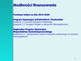 Możliwości finansowania Fundusze Unijne na lata 2014-2020 Program Operacyjny Infrastruktura i Środowiska Działanie 7.1 Rozwój transportu kolejowego Działanie 7.3 Transport Miejski w obszarach Metropolitarnych. Regionalny Program Operacyjny  Województwa Zachodniopomorskiego Działanie 6.4. „Zintegrowany system transportu publicznego na obszarze metropolitalnym” 