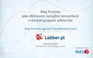 Blog firmowy
jako efektywne narzędzie komunikacji
    z różnymi grupami odbiorców

 blog firmowy agencji interaktywnej Eura7



                 Katarzyna Żydek
         New Business & PR Manager, Eura7
 
