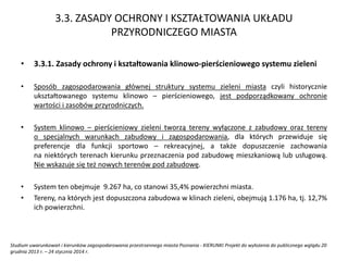 3.3. ZASADY OCHRONY I KSZTAŁTOWANIA UKŁADU
PRZYRODNICZEGO MIASTA
• 3.3.1. Zasady ochrony i kształtowania klinowo-pierścieniowego systemu zieleni
• Sposób zagospodarowania głównej struktury systemu zieleni miasta czyli historycznie
ukształtowanego systemu klinowo – pierścieniowego, jest podporządkowany ochronie
wartości i zasobów przyrodniczych.
• System klinowo – pierścieniowy zieleni tworzą tereny wyłączone z zabudowy oraz tereny
o specjalnych warunkach zabudowy i zagospodarowania, dla których przewiduje się
preferencje dla funkcji sportowo – rekreacyjnej, a także dopuszczenie zachowania
na niektórych terenach kierunku przeznaczenia pod zabudowę mieszkaniową lub usługową.
Nie wskazuje się też nowych terenów pod zabudowę.
• System ten obejmuje 9.267 ha, co stanowi 35,4% powierzchni miasta.
• Tereny, na których jest dopuszczona zabudowa w klinach zieleni, obejmują 1.176 ha, tj. 12,7%
ich powierzchni.
Studium uwarunkowań i kierunków zagospodarowania przestrzennego miasta Poznania - KIERUNKI Projekt do wyłożenia do publicznego wglądu 20
grudnia 2013 r. – 24 stycznia 2014 r.
 