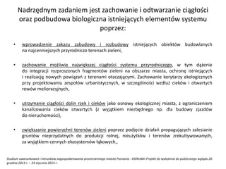 Nadrzędnym zadaniem jest zachowanie i odtwarzanie ciągłości
oraz podbudowa biologiczna istniejących elementów systemu
poprzez:
• wprowadzenie zakazu zabudowy i rozbudowy istniejących obiektów budowlanych
na najcenniejszych przyrodniczo terenach zieleni,
• zachowanie możliwie największej ciągłości systemu przyrodniczego, w tym dążenie
do integracji rozproszonych fragmentów zieleni na obszarze miasta, ochronę istniejących
i realizację nowych powiązań z terenami otaczającymi. Zachowanie korytarzy ekologicznych
przy projektowaniu zespołów urbanistycznych, w szczególności wzdłuż cieków i otwartych
rowów melioracyjnych,
• utrzymanie ciągłości dolin rzek i cieków jako osnowy ekologicznej miasta, z ograniczeniem
kanalizowania cieków otwartych (z wyjątkiem niezbędnego np. dla budowy zjazdów
do nieruchomości),
• zwiększanie powierzchni terenów zieleni poprzez podjęcie działań propagujących zalesianie
gruntów nieprzydatnych do produkcji rolnej, nieużytków i terenów zrekultywowanych,
za wyjątkiem cennych ekosystemów łąkowych,.
Studium uwarunkowań i kierunków zagospodarowania przestrzennego miasta Poznania - KIERUNKI Projekt do wyłożenia do publicznego wglądu 20
grudnia 2013 r. – 24 stycznia 2014 r.
 