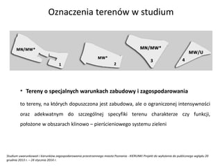 * Tereny o specjalnych warunkach zabudowy i zagospodarowania
to tereny, na których dopuszczona jest zabudowa, ale o ograniczonej intensywności
oraz adekwatnym do szczególnej specyfiki terenu charakterze czy funkcji,
położone w obszarach klinowo – pierścieniowego systemu zieleni
Studium uwarunkowań i kierunków zagospodarowania przestrzennego miasta Poznania - KIERUNKI Projekt do wyłożenia do publicznego wglądu 20
grudnia 2013 r. – 24 stycznia 2014 r.
Oznaczenia terenów w studium
 