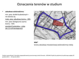 Studium uwarunkowań i kierunków zagospodarowania przestrzennego miasta Poznania - KIERUNKI Projekt do wyłożenia do publicznego wglądu 20
grudnia 2013 r. – 24 stycznia 2014 r.
Oznaczenia terenów w studium
• zabudowa wielorodzinna:
min. pow. działek budowlanych –
nie określa się
maks. pow. zabudowy terenu - 30%
min. pow. biologicznie czynna
terenu - 45%
wysokość budynków – niska
(do 12 m/4 kondygnacji)
MW*
tereny zabudowy mieszkaniowej wielorodzinnej niskiej
 