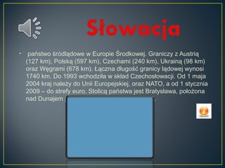 • państwo śródlądowe w Europie Środkowej. Graniczy z Austrią
(127 km), Polską (597 km), Czechami (240 km), Ukrainą (98 km)
oraz Węgrami (678 km). Łączna długość granicy lądowej wynosi
1740 km. Do 1993 wchodziła w skład Czechosłowacji. Od 1 maja
2004 kraj należy do Unii Europejskiej, oraz NATO, a od 1 stycznia
2009 – do strefy euro. Stolicą państwa jest Bratysława, położona
nad Dunajem przy granicy z Austrią i Węgrami.
 