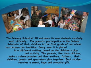 The Primary School n 10 welcomes its new students cordially⁰
and officially . The parents’ participation in the Solemn
Admission of their children to the first grade of our school
has became our tradition. Every year it is placed
in a different setting, based on the children's play
and activity. The parents, like their children,
make a solemn promise and then mothers, fathers, their​​
children, guests and spectators play together. Each student
receives a sweet, huge and colourful gift.
 