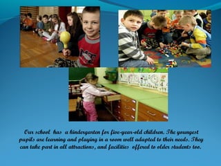 Our school has a kindergarten for five-year-old children. The youngest
pupils are learning and playing in a room well adapted to their needs. They
can take part in all attractions, and facilities offered to older students too.
 