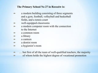 The Primary School No 27 in Rzeszów is:
a modern building consisting of three segments
and a gym, football, volleyball and basketball
fields, and a tennis court
well-equipped classrooms
a modern computer room with the connection
to the Internet
a common room
a library
a canteen
a dentist room
a hygienist’s room
… but first of all the team of well-qualified teachers, the majority
of whom holds the highest degree of vocational promotion
 
