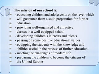 The mission of our school is:
- educating children and adolescents on the level which
will guarantee them a solid preparation for further
education
- providing well-organised and attractive
classes in a well-equipped school
- developing children’s interests and talents
- passing on some positive educational values
- equipping the students with the knowledge and
abilities useful in the process of further education
- meeting the challenges of modern life
- preparing the children to become the citizens of
the United Europe
 