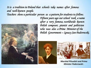 It is a tradition in Poland that schools take names after famous
and well-known people.
Teachers show a particular person as a pattern for students to follow.
Fifteen years ago our school took a name
after a very famous, worldwide known
Polish composer, pianist and politician
who was also a Prime Minister of the
Polish Government – Ignacy Jan Paderewski.
Marshal Pilsudski and Prime
Minister Paderewski .
 