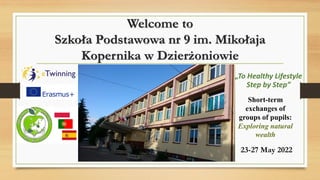 Welcome to
Szkoła Podstawowa nr 9 im. Mikołaja
Kopernika w Dzierżoniowie
23-27 May 2022
Short-term
exchanges of
groups of pupils:
Exploring natural
wealth
„To Healthy Lifestyle
Step by Step”
 