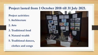 Project lasted from 1 October 2018 till 31 July 2021.
Project activities:
1. Architecture
2. Arts
3. Traditional food
4. Natural wealth
5. Traditional dances,
clothes and songs
 