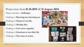 Project lasts from 01.10.2019 till 31 August 2022.
Project activities - challenges:
Challenge 1: Knowing me, knowing you.
Challenge 2: Nature in our life.
Challenge 3: Healthy diet.
Challenge 4: Let’s move together.
Challenge 5: Emotions in our daily life.
Challenge 6: Free time in action.
 