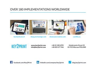 OVER 180 IMPLEMENTATIONS WORLDWIDE
+48 602 677 966
Kolobrzeska Street 22
02-923 Warsaw POLAND
+48 22 100 6995www.key2print.com
kocherdruck.ch shop.promoesign.com cardilla.eushowcasecreative.com
info@key2print.com
facebook.com/Key2Print linkedin.com/company/key2print blog.key2print.com
 