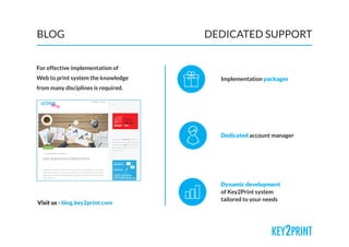 BLOG DEDICATED SUPPORT
For effective implementation of
Web to print system the knowledge
from many disciplines is required.
Implementation packages
Dedicated account manager
Dynamic development
of Key2Print system
tailored to your needs
Visit us - blog.key2print.com
 