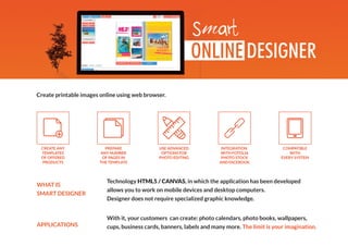 Create printable images online using web browser.
Technology HTML5 / CANVAS, in which the application has been developed
allows you to work on mobile devices and desktop computers.
Designer does not require specialized graphic knowledge.
With it, your customers can create: photo calendars, photo books, wallpapers,
cups, business cards, banners, labels and many more. The limit is your imagination.
PREPARE
ANY NUMBER
OF PAGES IN
THE TEMPLATE
COMPATIBLE
WITH
EVERY SYSTEM
USE ADVANCED
OPTIONS FOR
PHOTO EDITING
CREATE ANY
TEMPLATES
OF OFFERED
PRODUCTS
INTEGRATION
WITH FOTOLIA
PHOTO STOCK
AND FACEBOOK
WHAT IS
SMART DESIGNER
APPLICATIONS
 