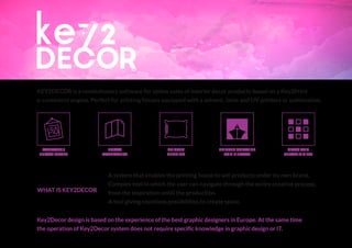 KEY2DECOR is a revolutionary software for online sales of interior decor products based on a Key2Print
e-commerce engine. Perfect for printing houses equipped with a solvent, latex and UV printers or sublimation.
Key2Decor design is based on the experience of the best graphic designers in Europe. At the same time
the operation of Key2Decor system does not require specific knowledge in graphic design or IT.
CANVASES /
PHOTOIMAGES
GLASS AND
CERAMIC TILES
PRINTED
BEDDING
PHOTO
WALLPAPERS
PRINTED CURTAINS
AND PILLOWS
A system that enables the printing house to sell products under its own brand.
Complex tool in which the user can navigate through the entire creative process,
from the inspiration untill the production.
A tool giving countless possibilities to create space.
WHAT IS KEY2DECOR
 