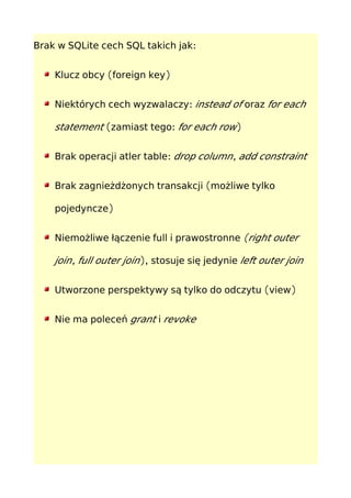 :Brak w SQLite cech SQL takich jak
( )Klucz obcy foreign key
:Niektórych cech wyzwalaczy instead of oraz for each
statement ( :zamiast tego for each row)
:Brak operacji atler table ,drop column add constraint
(Brak zagnieżdżonych transakcji możliwe tylko
)pojedyncze
Niemożliwe łączenie full i prawostronne (right outer
,join full outer join), stosuje się jedynie left outer join
( )Utworzone perspektywy są tylko do odczytu view
Nie ma poleceń grant i revoke
 