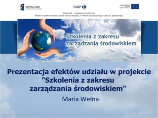 Prezentacja efektów udziału w projekcie
         "Szkolenia z zakresu
      zarządzania środowiskiem"
               Maria Wełna
 