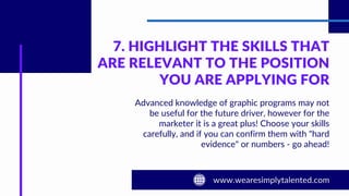 7. HIGHLIGHT THE SKILLS THAT
ARE RELEVANT TO THE POSITION
YOU ARE APPLYING FOR
Advanced knowledge of graphic programs may not
be useful for the future driver, however for the
marketer it is a great plus! Choose your skills
carefully, and if you can confirm them with "hard
evidence" or numbers - go ahead!
 