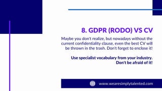 8. GDPR (RODO) VS CV
Maybe you don't realize, but nowadays without the
current confidentiality clause, even the best CV will
be thrown in the trash. Don't forget to enclose it!
Use specialist vocabulary from your industry.
Don't be afraid of it!
 