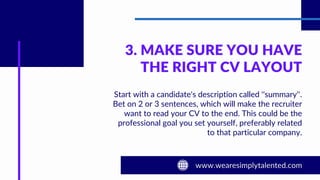 3. MAKE SURE YOU HAVE
THE RIGHT CV LAYOUT
Start with a candidate's description called ''summary''.
Bet on 2 or 3 sentences, which will make the recruiter
want to read your CV to the end. This could be the
professional goal you set yourself, preferably related
to that particular company.
 