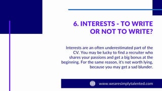 6. INTERESTS - TO WRITE
OR NOT TO WRITE?
Interests are an often underestimated part of the
CV. You may be lucky to find a recruiter who
shares your passions and get a big bonus at the
beginning. For the same reason, it's not worth lying,
because you may get a sad blunder.
 