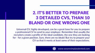 2. IT'S BETTER TO PREPARE
3 DETAILED CVS, THAN 10
BLAND OR ONE WRONG ONE
Universal CV, highly developed, can be a great base for you to prepare
a professional CV to send to your employer. Remember that usually the
recruiters create a profile of the ideal candidate, the one they are looking
for - for a given position. Sure, there are no ideals! But try to prepare your
CV so that it meets at least some of their expectations.
 
