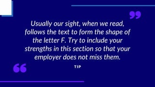 Usually our sight, when we read,
follows the text to form the shape of
the letter F. Try to include your
strengths in this section so that your
employer does not miss them.
T I P
 