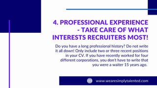 4. PROFESSIONAL EXPERIENCE
- TAKE CARE OF WHAT
INTERESTS RECRUITERS MOST!
Do you have a long professional history? Do not write
it all down! Only include two or three recent positions
in your CV. If you have recently worked for four
different corporations, you don't have to write that
you were a waiter 15 years ago.
 
