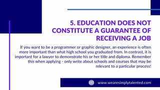 5. EDUCATION DOES NOT
CONSTITUTE A GUARANTEE OF
RECEIVING A JOB
If you want to be a programmer or graphic designer, an experience is often
more important than what high school you graduated from. In contrast, it is
important for a lawyer to demonstrate his or her title and diploma. Remember
this when applying - only write about schools and courses that may be
relevant to a particular process!
 